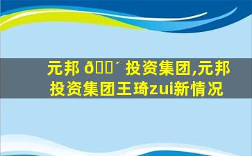 元邦 🐴 投资集团,元邦投资集团王琦zui
新情况